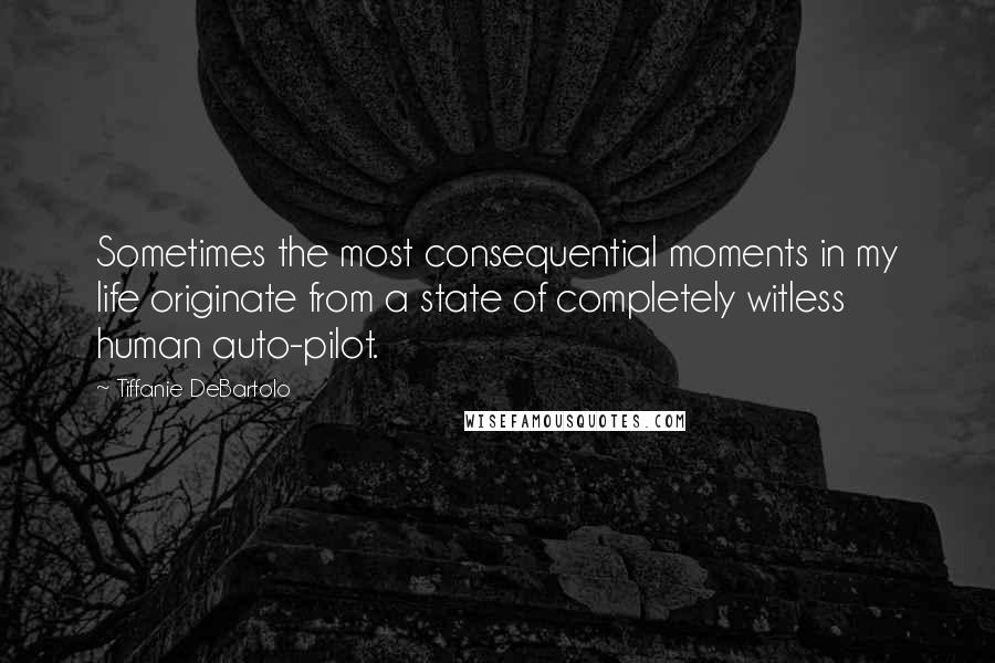 Tiffanie DeBartolo Quotes: Sometimes the most consequential moments in my life originate from a state of completely witless human auto-pilot.