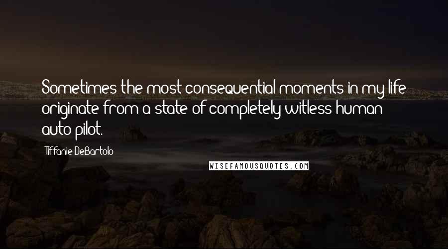 Tiffanie DeBartolo Quotes: Sometimes the most consequential moments in my life originate from a state of completely witless human auto-pilot.