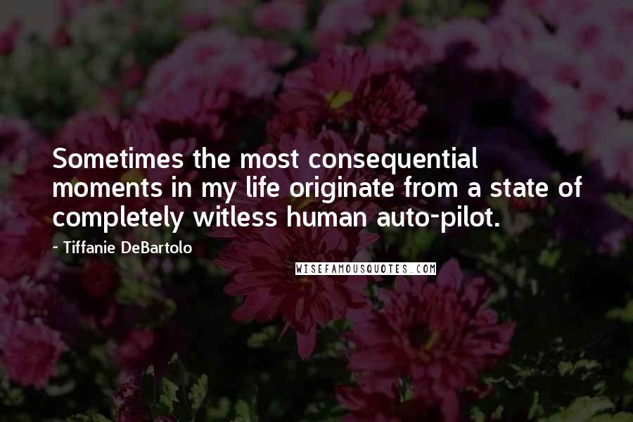 Tiffanie DeBartolo Quotes: Sometimes the most consequential moments in my life originate from a state of completely witless human auto-pilot.