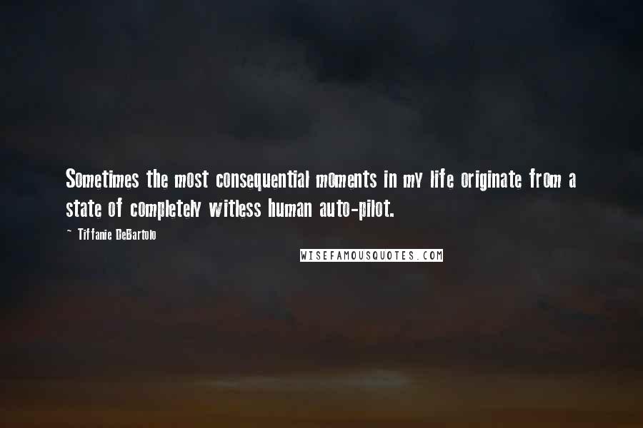 Tiffanie DeBartolo Quotes: Sometimes the most consequential moments in my life originate from a state of completely witless human auto-pilot.