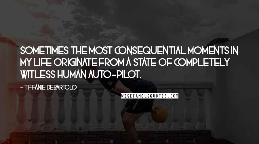 Tiffanie DeBartolo Quotes: Sometimes the most consequential moments in my life originate from a state of completely witless human auto-pilot.