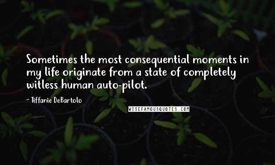 Tiffanie DeBartolo Quotes: Sometimes the most consequential moments in my life originate from a state of completely witless human auto-pilot.