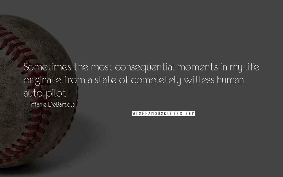 Tiffanie DeBartolo Quotes: Sometimes the most consequential moments in my life originate from a state of completely witless human auto-pilot.