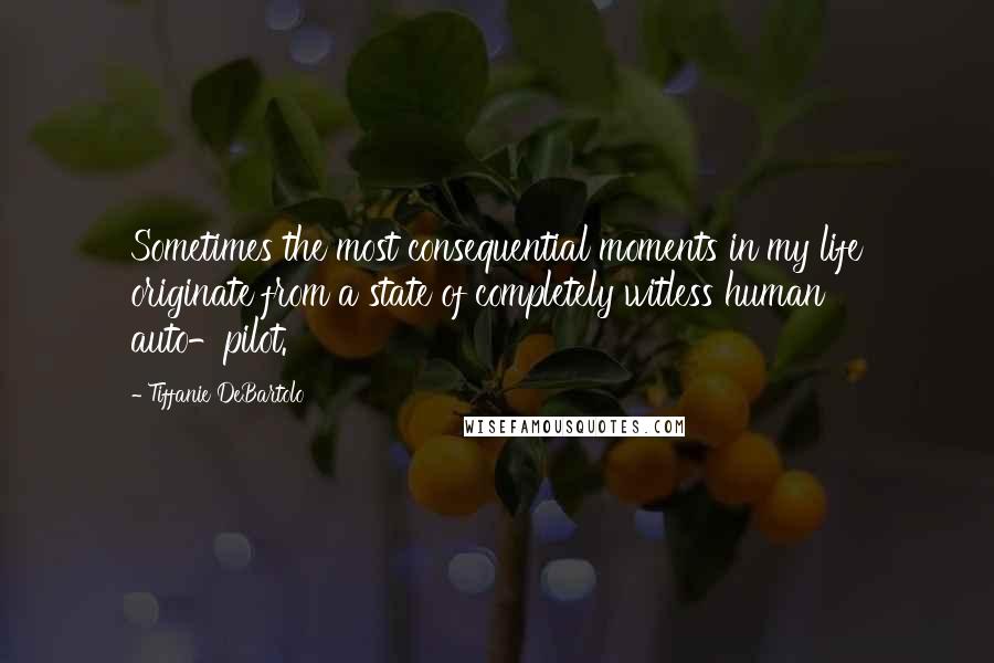 Tiffanie DeBartolo Quotes: Sometimes the most consequential moments in my life originate from a state of completely witless human auto-pilot.