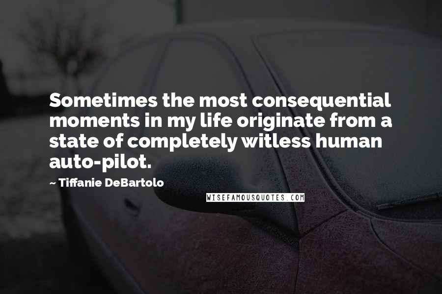 Tiffanie DeBartolo Quotes: Sometimes the most consequential moments in my life originate from a state of completely witless human auto-pilot.