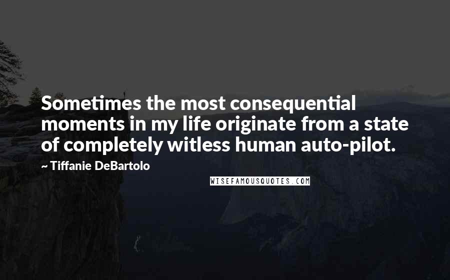 Tiffanie DeBartolo Quotes: Sometimes the most consequential moments in my life originate from a state of completely witless human auto-pilot.