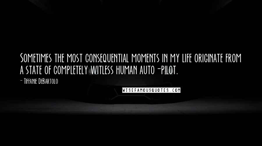 Tiffanie DeBartolo Quotes: Sometimes the most consequential moments in my life originate from a state of completely witless human auto-pilot.