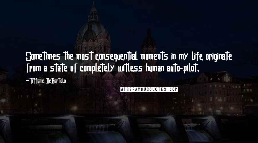 Tiffanie DeBartolo Quotes: Sometimes the most consequential moments in my life originate from a state of completely witless human auto-pilot.