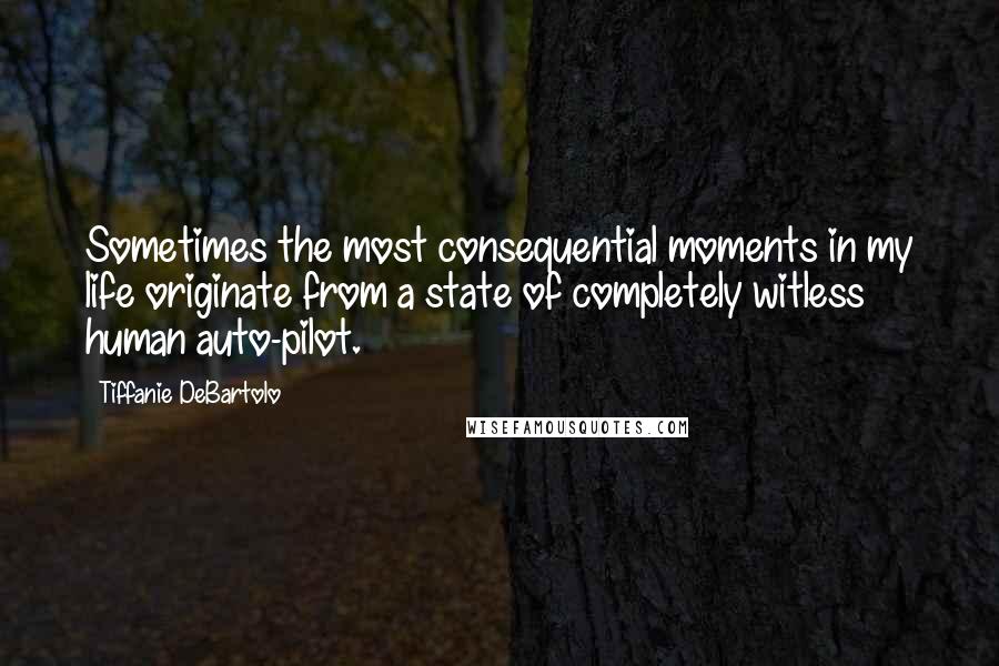 Tiffanie DeBartolo Quotes: Sometimes the most consequential moments in my life originate from a state of completely witless human auto-pilot.