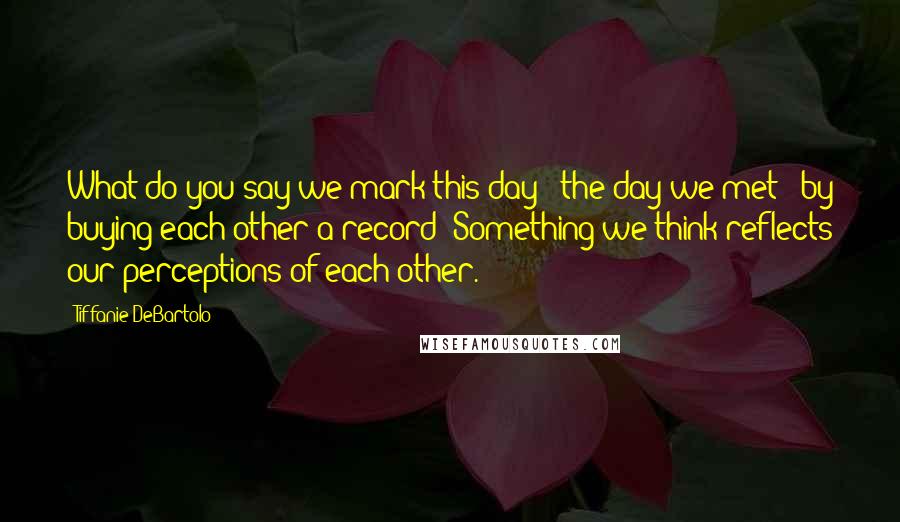 Tiffanie DeBartolo Quotes: What do you say we mark this day - the day we met - by buying each other a record? Something we think reflects our perceptions of each other.