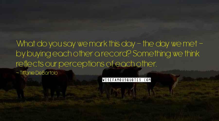Tiffanie DeBartolo Quotes: What do you say we mark this day - the day we met - by buying each other a record? Something we think reflects our perceptions of each other.