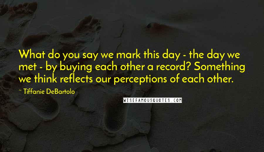 Tiffanie DeBartolo Quotes: What do you say we mark this day - the day we met - by buying each other a record? Something we think reflects our perceptions of each other.