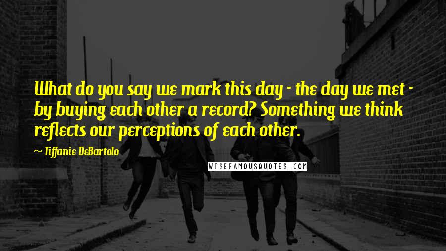 Tiffanie DeBartolo Quotes: What do you say we mark this day - the day we met - by buying each other a record? Something we think reflects our perceptions of each other.