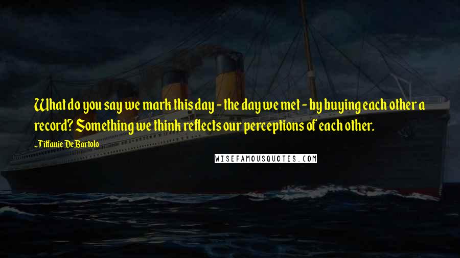 Tiffanie DeBartolo Quotes: What do you say we mark this day - the day we met - by buying each other a record? Something we think reflects our perceptions of each other.
