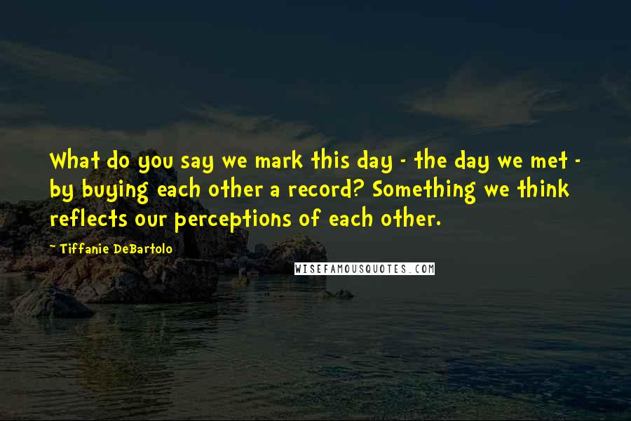 Tiffanie DeBartolo Quotes: What do you say we mark this day - the day we met - by buying each other a record? Something we think reflects our perceptions of each other.