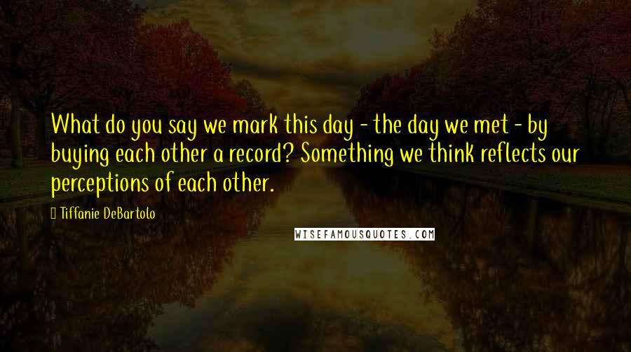Tiffanie DeBartolo Quotes: What do you say we mark this day - the day we met - by buying each other a record? Something we think reflects our perceptions of each other.