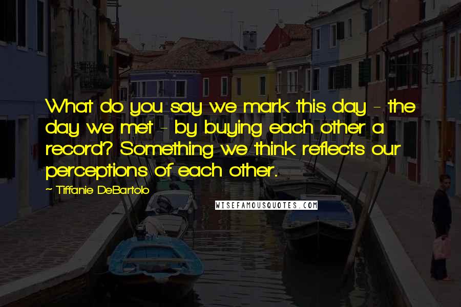 Tiffanie DeBartolo Quotes: What do you say we mark this day - the day we met - by buying each other a record? Something we think reflects our perceptions of each other.