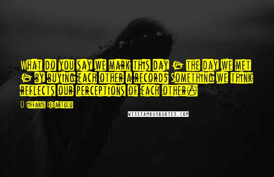 Tiffanie DeBartolo Quotes: What do you say we mark this day - the day we met - by buying each other a record? Something we think reflects our perceptions of each other.