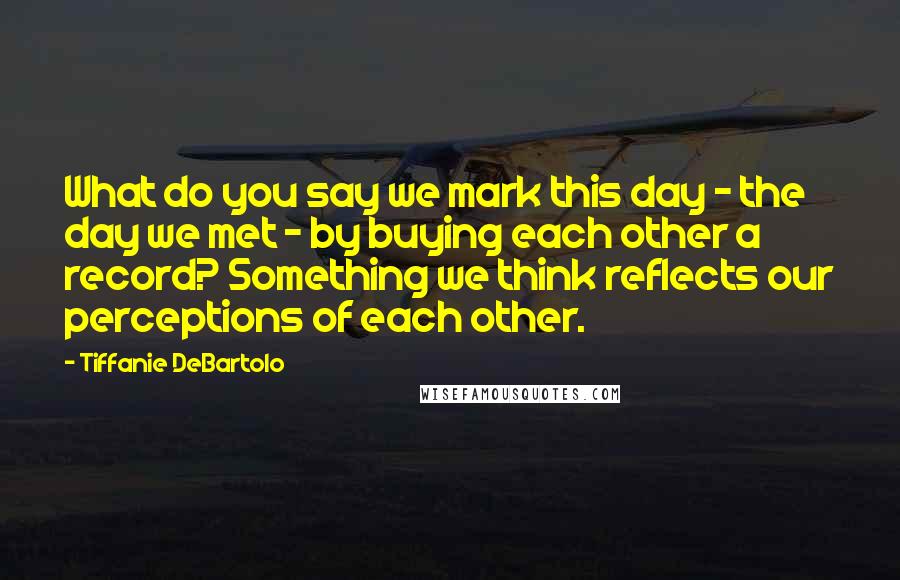Tiffanie DeBartolo Quotes: What do you say we mark this day - the day we met - by buying each other a record? Something we think reflects our perceptions of each other.