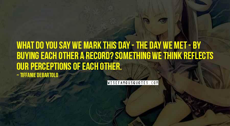 Tiffanie DeBartolo Quotes: What do you say we mark this day - the day we met - by buying each other a record? Something we think reflects our perceptions of each other.