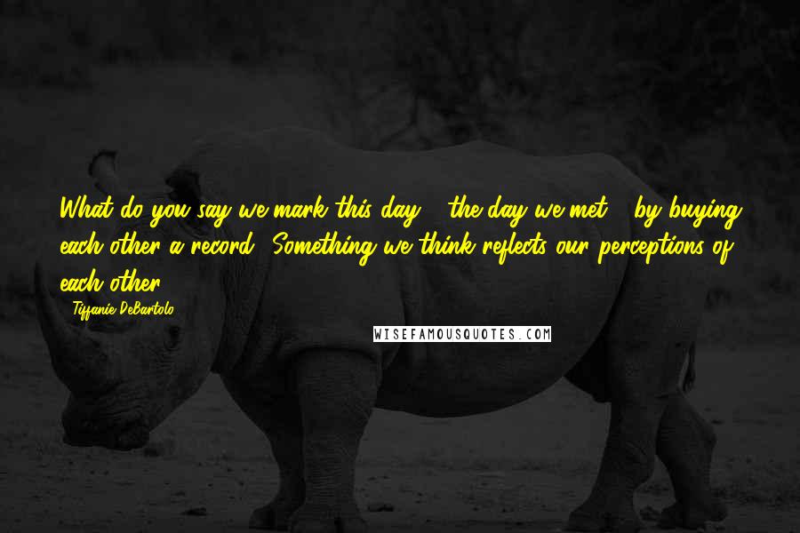 Tiffanie DeBartolo Quotes: What do you say we mark this day - the day we met - by buying each other a record? Something we think reflects our perceptions of each other.