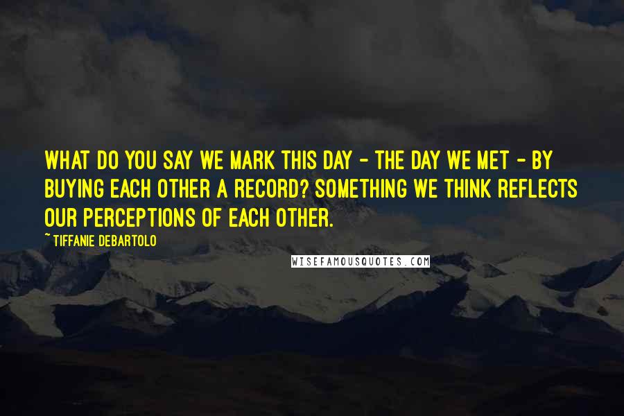 Tiffanie DeBartolo Quotes: What do you say we mark this day - the day we met - by buying each other a record? Something we think reflects our perceptions of each other.