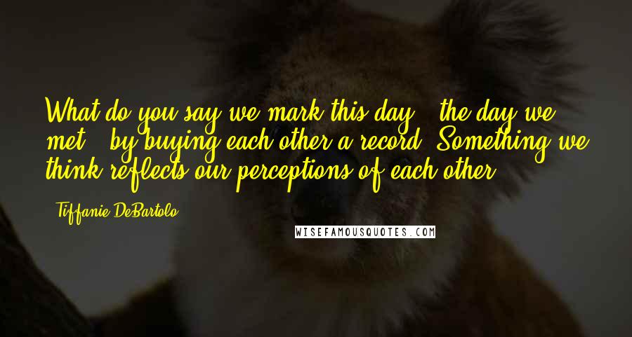 Tiffanie DeBartolo Quotes: What do you say we mark this day - the day we met - by buying each other a record? Something we think reflects our perceptions of each other.