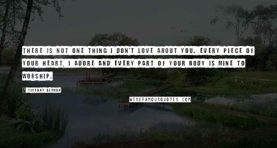 Tiffany Aleman Quotes: There is not one thing I don't love about you. Every piece of your heart, I adore and every part of your body is mine to worship.