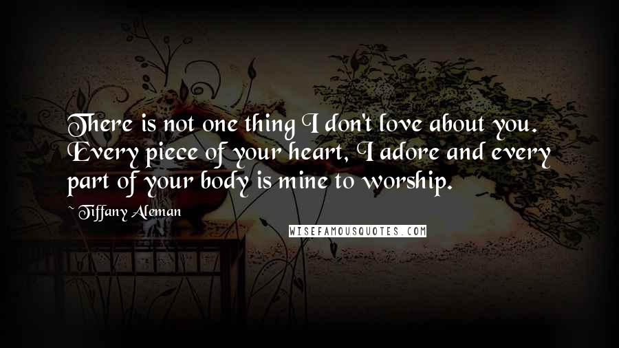 Tiffany Aleman Quotes: There is not one thing I don't love about you. Every piece of your heart, I adore and every part of your body is mine to worship.