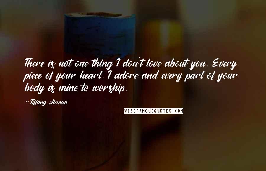 Tiffany Aleman Quotes: There is not one thing I don't love about you. Every piece of your heart, I adore and every part of your body is mine to worship.