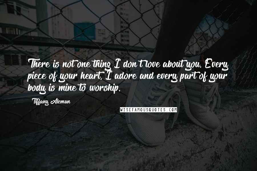 Tiffany Aleman Quotes: There is not one thing I don't love about you. Every piece of your heart, I adore and every part of your body is mine to worship.