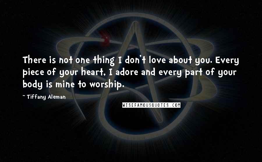 Tiffany Aleman Quotes: There is not one thing I don't love about you. Every piece of your heart, I adore and every part of your body is mine to worship.