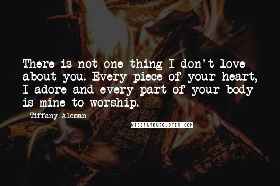 Tiffany Aleman Quotes: There is not one thing I don't love about you. Every piece of your heart, I adore and every part of your body is mine to worship.