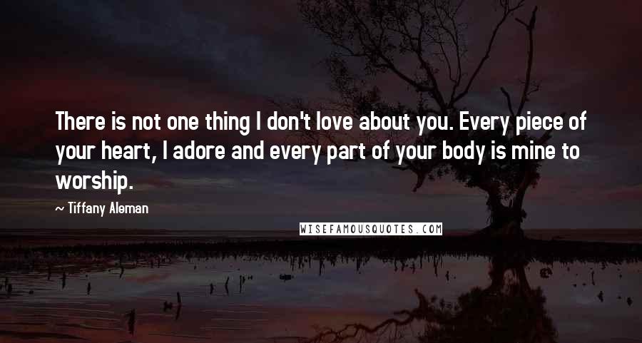 Tiffany Aleman Quotes: There is not one thing I don't love about you. Every piece of your heart, I adore and every part of your body is mine to worship.