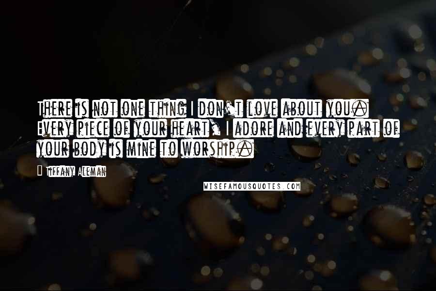 Tiffany Aleman Quotes: There is not one thing I don't love about you. Every piece of your heart, I adore and every part of your body is mine to worship.