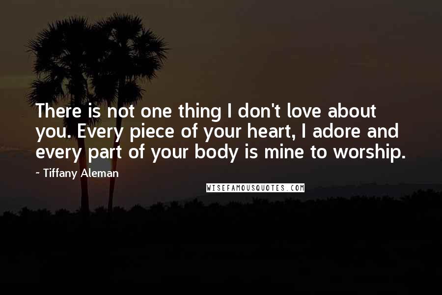 Tiffany Aleman Quotes: There is not one thing I don't love about you. Every piece of your heart, I adore and every part of your body is mine to worship.
