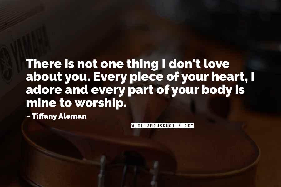 Tiffany Aleman Quotes: There is not one thing I don't love about you. Every piece of your heart, I adore and every part of your body is mine to worship.