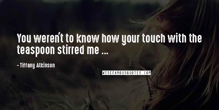Tiffany Atkinson Quotes: You weren't to know how your touch with the teaspoon stirred me ...