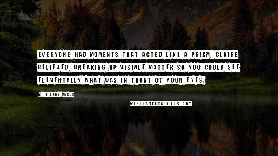 Tiffany Baker Quotes: Everyone had moments that acted like a prism, Claire believed, breaking up visible matter so you could see elementally what was in front of your eyes.