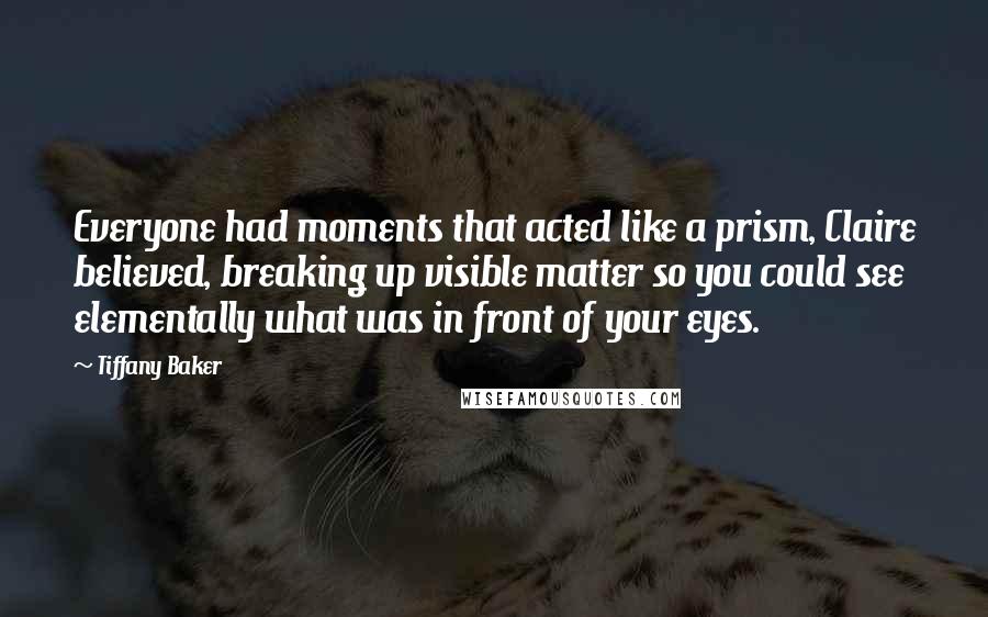 Tiffany Baker Quotes: Everyone had moments that acted like a prism, Claire believed, breaking up visible matter so you could see elementally what was in front of your eyes.