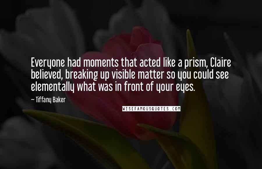 Tiffany Baker Quotes: Everyone had moments that acted like a prism, Claire believed, breaking up visible matter so you could see elementally what was in front of your eyes.