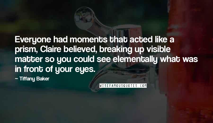 Tiffany Baker Quotes: Everyone had moments that acted like a prism, Claire believed, breaking up visible matter so you could see elementally what was in front of your eyes.