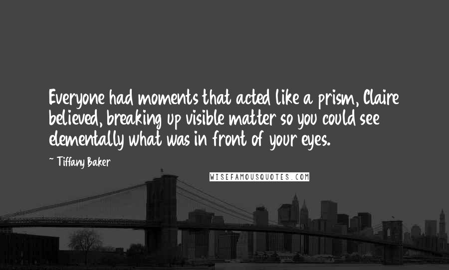 Tiffany Baker Quotes: Everyone had moments that acted like a prism, Claire believed, breaking up visible matter so you could see elementally what was in front of your eyes.