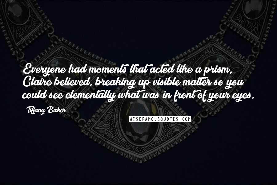 Tiffany Baker Quotes: Everyone had moments that acted like a prism, Claire believed, breaking up visible matter so you could see elementally what was in front of your eyes.