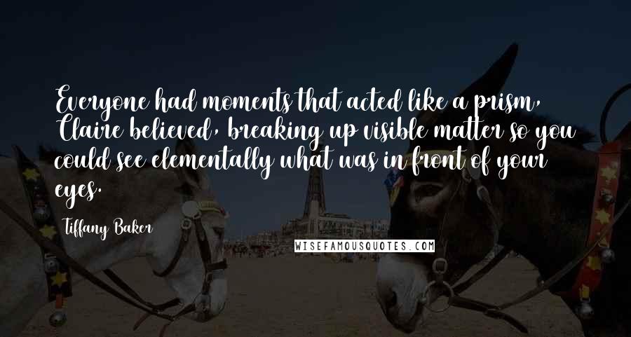 Tiffany Baker Quotes: Everyone had moments that acted like a prism, Claire believed, breaking up visible matter so you could see elementally what was in front of your eyes.