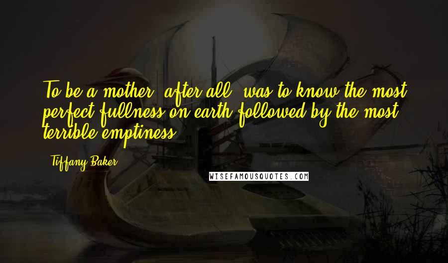 Tiffany Baker Quotes: To be a mother, after all, was to know the most perfect fullness on earth followed by the most terrible emptiness.