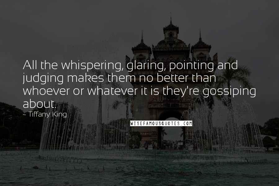 Tiffany King Quotes: All the whispering, glaring, pointing and judging makes them no better than whoever or whatever it is they're gossiping about.