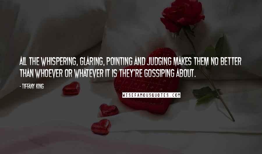 Tiffany King Quotes: All the whispering, glaring, pointing and judging makes them no better than whoever or whatever it is they're gossiping about.