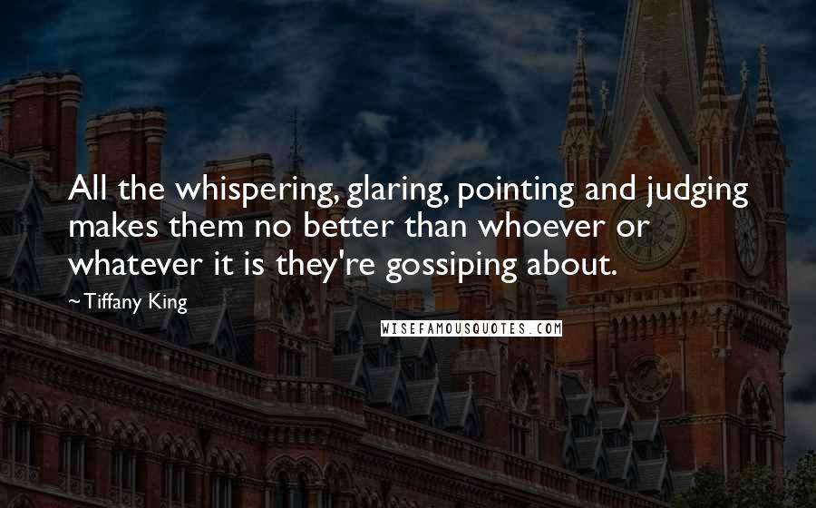 Tiffany King Quotes: All the whispering, glaring, pointing and judging makes them no better than whoever or whatever it is they're gossiping about.