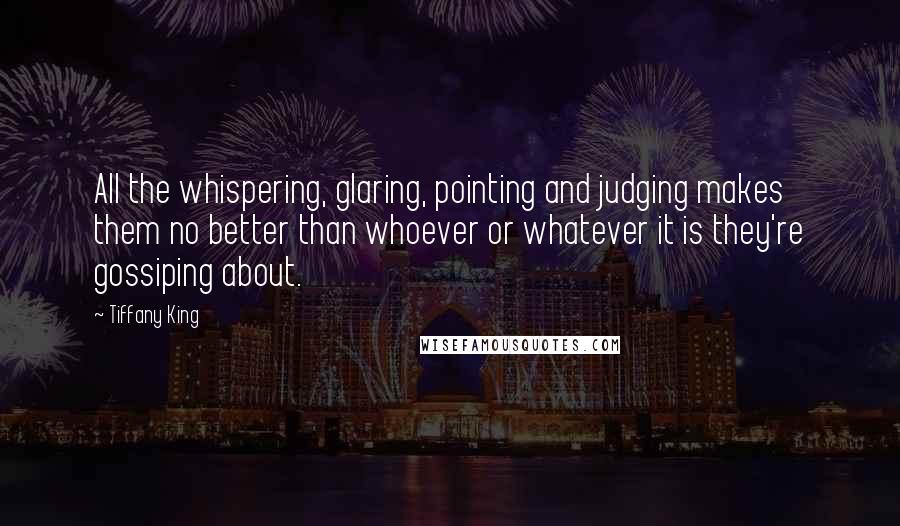 Tiffany King Quotes: All the whispering, glaring, pointing and judging makes them no better than whoever or whatever it is they're gossiping about.